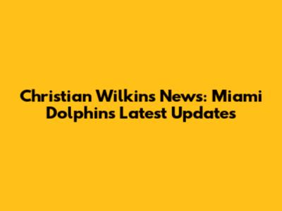 Christian Wilkins News: Miami Dolphins Latest Updates