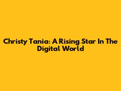 Christy Tania: A Rising Star In The Digital World
