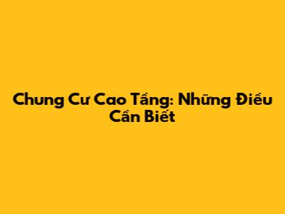 Chung Cư Cao Tầng: Những Điều Cần Biết