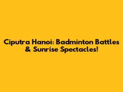 Ciputra Hanoi: Badminton Battles & Sunrise Spectacles!