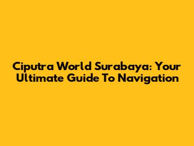 Ciputra World Surabaya: Your Ultimate Guide To Navigation