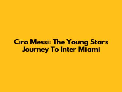 Ciro Messi: The Young Star's Journey To Inter Miami