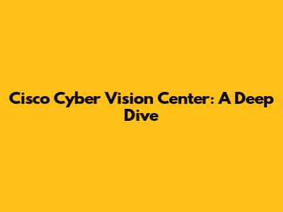 Cisco Cyber Vision Center: A Deep Dive