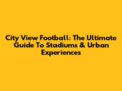 City View Football: The Ultimate Guide To Stadiums & Urban Experiences