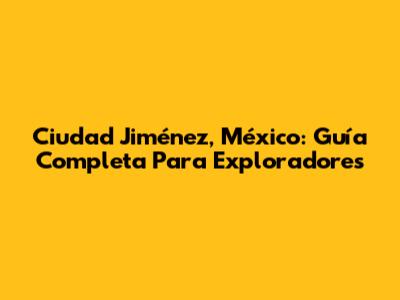 Ciudad Jiménez, México: Guía Completa Para Exploradores