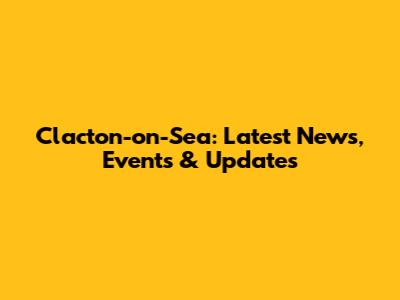 Clacton-on-Sea: Latest News, Events & Updates