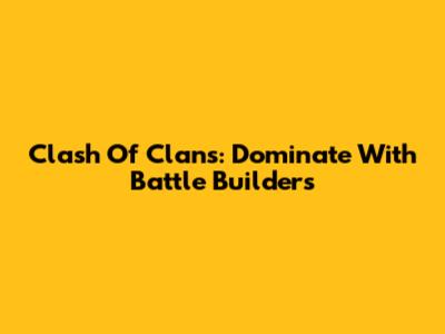 Clash Of Clans: Dominate With Battle Builders