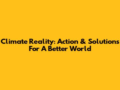 Climate Reality: Action & Solutions For A Better World