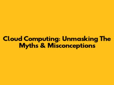 Cloud Computing: Unmasking The Myths & Misconceptions