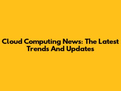 Cloud Computing News: The Latest Trends And Updates