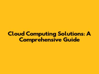 Cloud Computing Solutions: A Comprehensive Guide