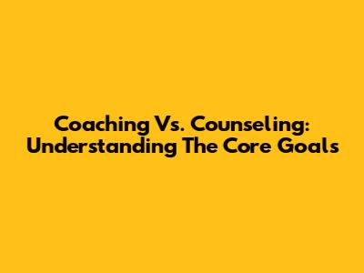 Coaching Vs. Counseling: Understanding The Core Goals