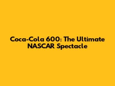 Coca-Cola 600: The Ultimate NASCAR Spectacle