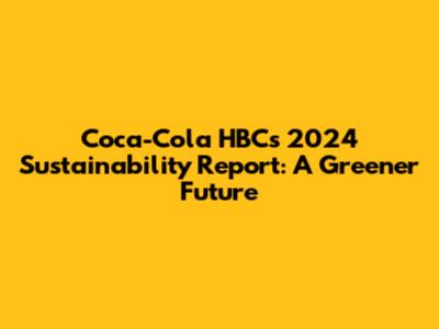 Coca-Cola HBC's 2024 Sustainability Report: A Greener Future