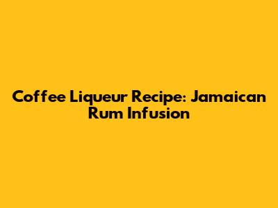 Coffee Liqueur Recipe: Jamaican Rum Infusion
