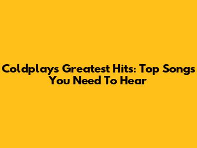 Coldplay's Greatest Hits: Top Songs You Need To Hear