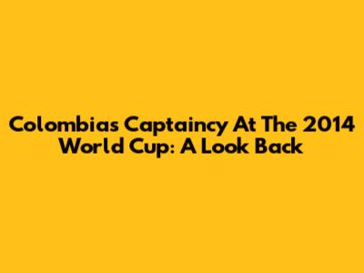 Colombia's Captaincy At The 2014 World Cup: A Look Back