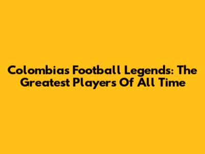 Colombia's Football Legends: The Greatest Players Of All Time