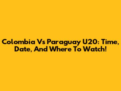 Colombia Vs Paraguay U20: Time, Date, And Where To Watch!