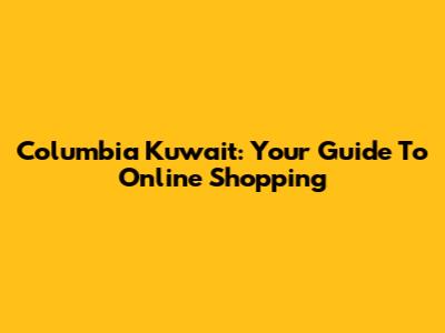 Columbia Kuwait: Your Guide To Online Shopping
