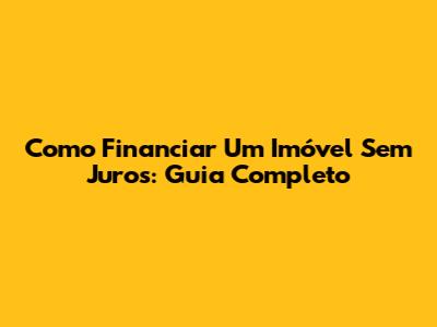 Como Financiar Um Imóvel Sem Juros: Guia Completo