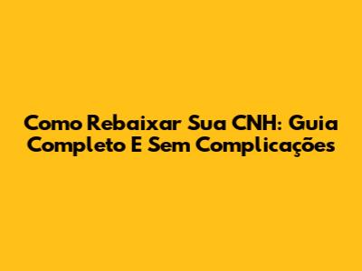 Como Rebaixar Sua CNH: Guia Completo E Sem Complicações