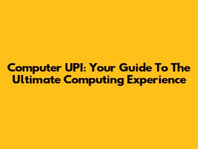 Computer UPI: Your Guide To The Ultimate Computing Experience