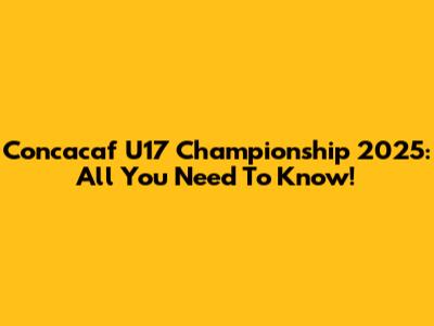 Concacaf U17 Championship 2025: All You Need To Know!