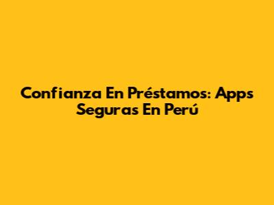 Confianza En Préstamos: Apps Seguras En Perú