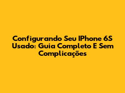 Configurando Seu IPhone 6S Usado: Guia Completo E Sem Complicações