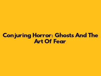 Conjuring Horror: Ghosts And The Art Of Fear