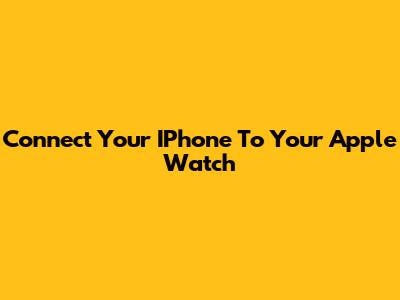 Connect Your IPhone To Your Apple Watch