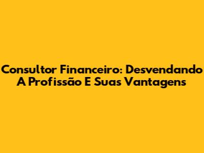 Consultor Financeiro: Desvendando A Profissão E Suas Vantagens