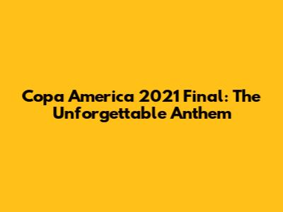 Copa America 2021 Final: The Unforgettable Anthem