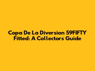 Copa De La Diversion 59FIFTY Fitted: A Collector's Guide