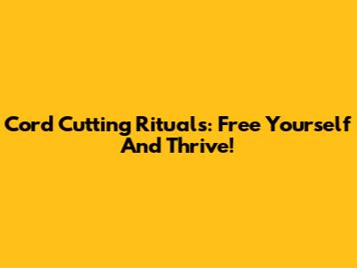 Cord Cutting Rituals: Free Yourself And Thrive!