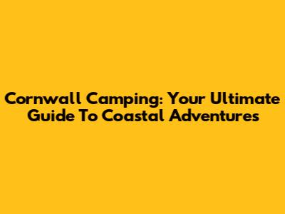 Cornwall Camping: Your Ultimate Guide To Coastal Adventures