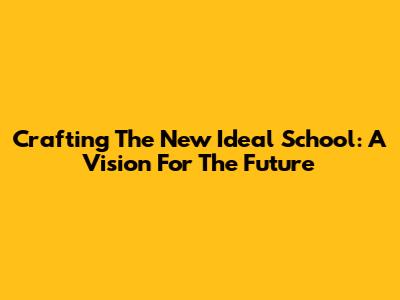 Crafting The New Ideal School: A Vision For The Future