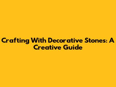 Crafting With Decorative Stones: A Creative Guide