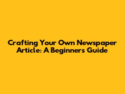 Crafting Your Own Newspaper Article: A Beginner's Guide