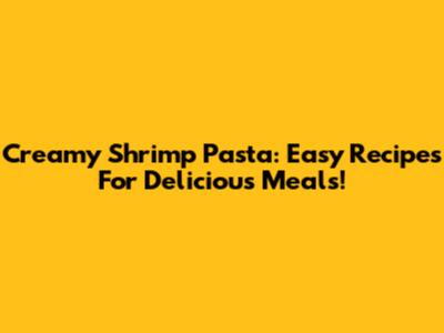 Creamy Shrimp Pasta: Easy Recipes For Delicious Meals!