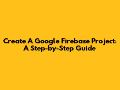 Create A Google Firebase Project: A Step-by-Step Guide