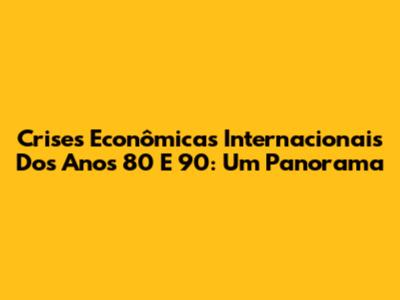 Crises Econômicas Internacionais Dos Anos 80 E 90: Um Panorama
