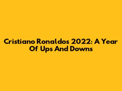 Cristiano Ronaldo's 2022: A Year Of Ups And Downs