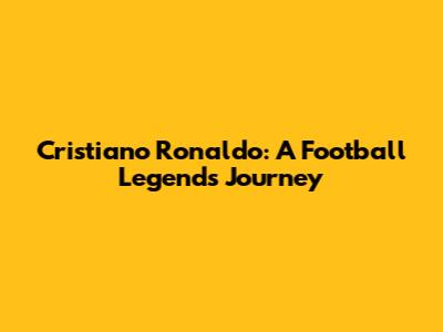 Cristiano Ronaldo: A Football Legend's Journey