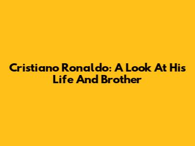 Cristiano Ronaldo: A Look At His Life And Brother
