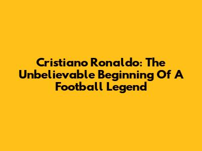 Cristiano Ronaldo: The Unbelievable Beginning Of A Football Legend