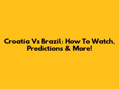 Croatia Vs Brazil: How To Watch, Predictions & More!