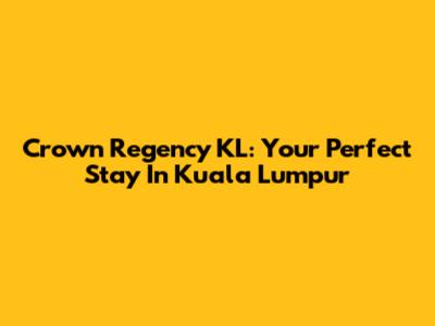 Crown Regency KL: Your Perfect Stay In Kuala Lumpur