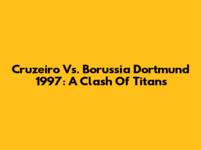 Cruzeiro Vs. Borussia Dortmund 1997: A Clash Of Titans
